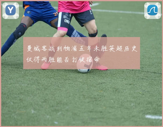 曼城客战利物浦五年未胜英超历史仅得两胜能否打破宿命