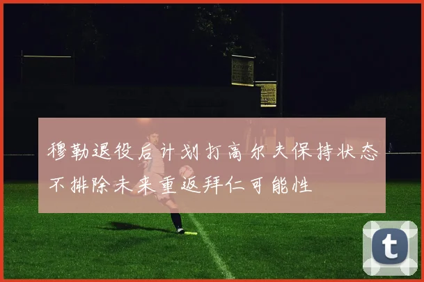穆勒退役后计划打高尔夫保持状态不排除未来重返拜仁可能性