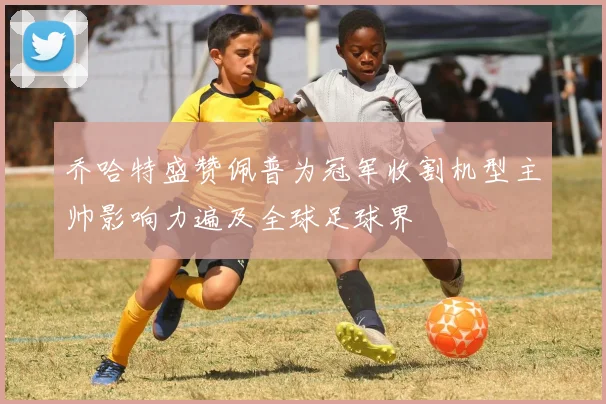 乔哈特盛赞佩普为冠军收割机型主帅影响力遍及全球足球界