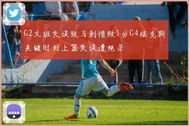 G2文班失误致马刺惜败1分G4福克斯关键时刻上篮失误遭绝杀