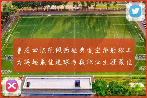 鲁尼回忆范佩西经典凌空抽射称其为英超最佳进球与我职业生涯最佳传球结合
