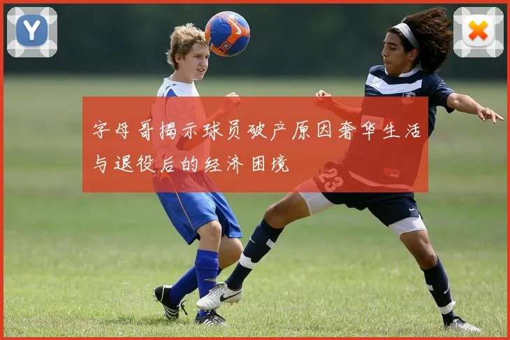 字母哥揭示球员破产原因奢华生活与退役后的经济困境