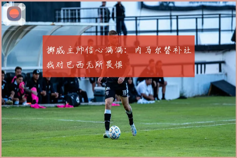 挪威主帅信心满满：内马尔替补让我对巴西无所畏惧