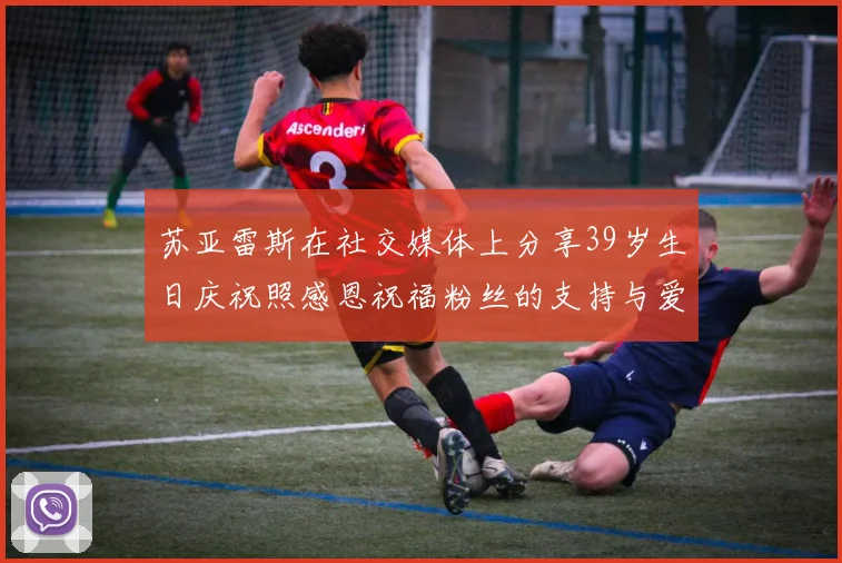 苏亚雷斯在社交媒体上分享39岁生日庆祝照感恩祝福粉丝的支持与爱护
