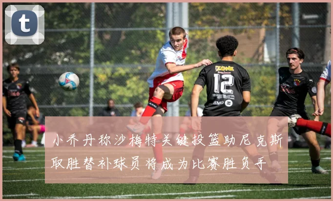 小乔丹称沙梅特关键投篮助尼克斯取胜替补球员将成为比赛胜负手
