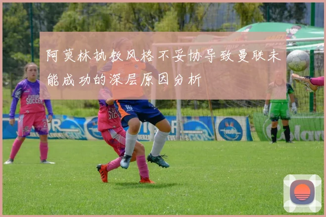 阿莫林执教风格不妥协导致曼联未能成功的深层原因分析