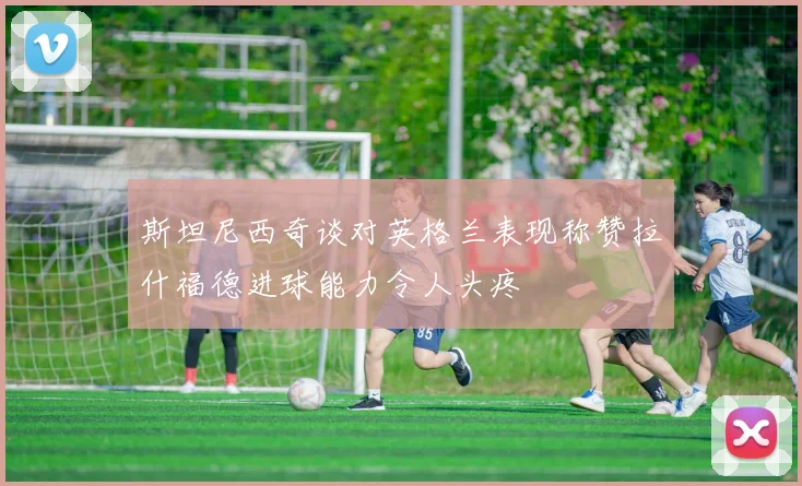 斯坦尼西奇谈对英格兰表现称赞拉什福德进球能力令人头疼
