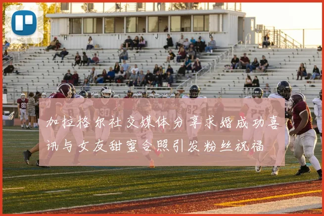 加拉格尔社交媒体分享求婚成功喜讯与女友甜蜜合照引发粉丝祝福