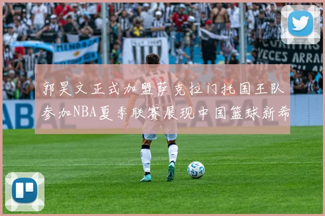 郭昊文正式加盟萨克拉门托国王队参加NBA夏季联赛展现中国篮球新希望