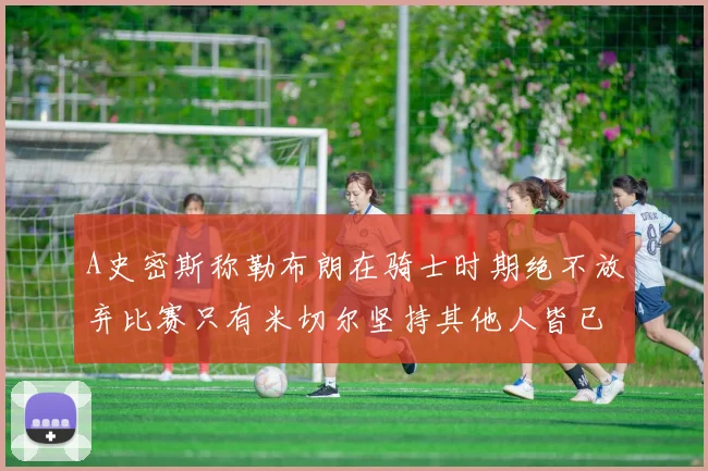 A史密斯称勒布朗在骑士时期绝不放弃比赛只有米切尔坚持其他人皆已放弃