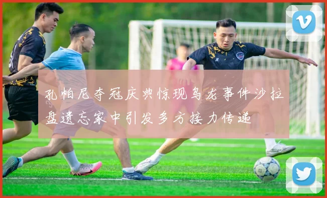 孔帕尼夺冠庆典惊现乌龙事件沙拉盘遗忘家中引发多方接力传递