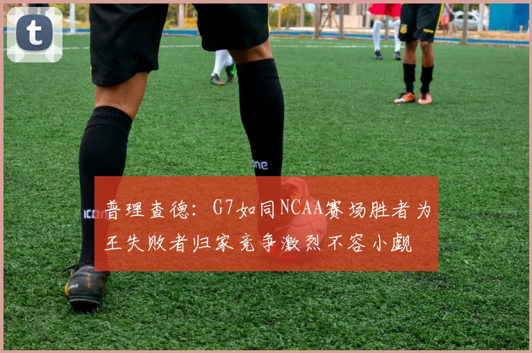 普理查德：G7如同NCAA赛场胜者为王失败者归家竞争激烈不容小觑