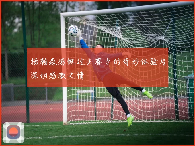 杨瀚森感慨过去赛季的奇妙体验与深切感激之情