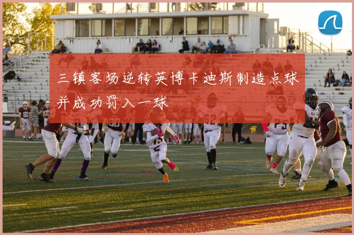 三镇客场逆转英博卡迪斯制造点球并成功罚入一球