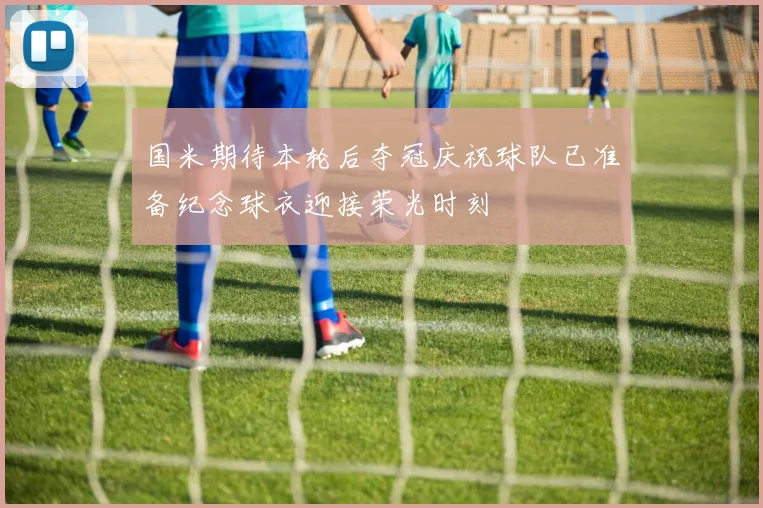 国米期待本轮后夺冠庆祝球队已准备纪念球衣迎接荣光时刻