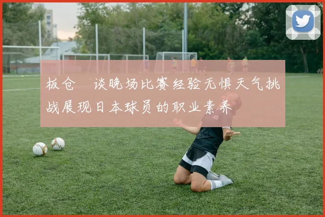板仓滉谈晚场比赛经验无惧天气挑战展现日本球员的职业素养
