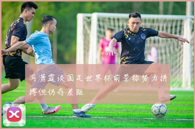 冯潇霆谈国足世界杯前景称努力拼搏但仍存差距