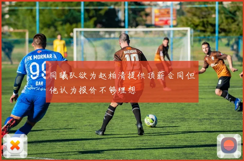 同曦队欲为赵柏清提供顶薪合同但他认为报价不够理想