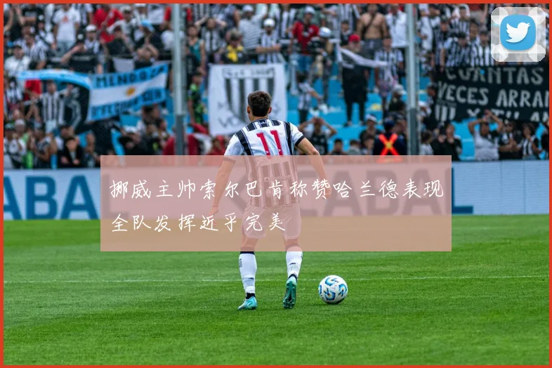 挪威主帅索尔巴肯称赞哈兰德表现全队发挥近乎完美